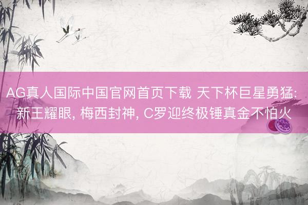 AG真人国际中国官网首页下载 天下杯巨星勇猛: 新王耀眼， 梅西封神， C罗迎终极锤真金不怕火