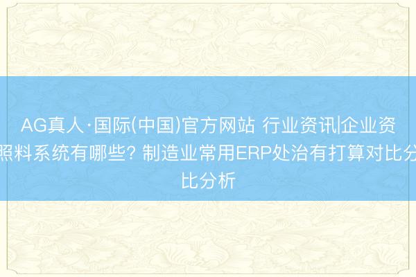 AG真人·国际(中国)官方网站 行业资讯|企业资源照料系统有哪些? 制造业常用ERP处治有打算对比分析