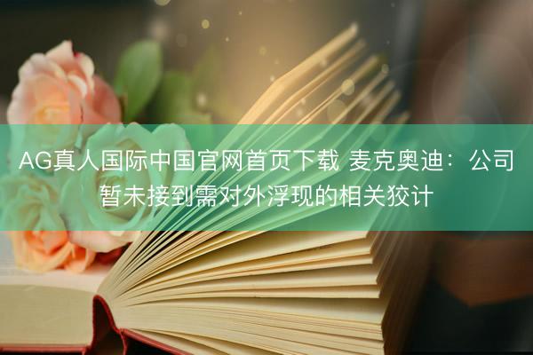 AG真人国际中国官网首页下载 麦克奥迪：公司暂未接到需对外浮现的相关狡计
